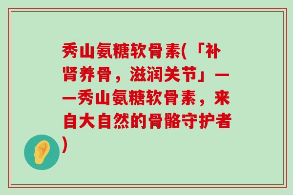 秀山氨糖软骨素(「补肾养骨，滋润关节」——秀山氨糖软骨素，来自大自然的骨骼守护者)-第1张图片-氨糖科普网