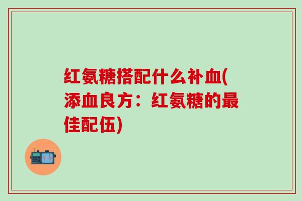 红氨糖搭配什么补血(添血良方：红氨糖的最佳配伍)-第1张图片-氨糖科普网