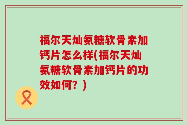 福尔天灿氨糖软骨素加钙片怎么样(福尔天灿氨糖软骨素加钙片的功效如何?)-第1张图片-氨糖科普网 福尔天灿氨糖软骨素加钙片怎么样(福尔天灿氨糖软骨素加钙片的功效如何?)-第1张图片-氨糖科普网