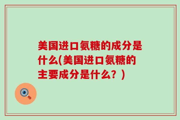 美国进口氨糖的成分是什么(美国进口氨糖的主要成分是什么？)-第1张图片-氨糖科普网