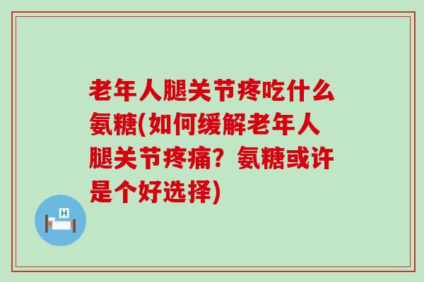 老年人腿关节疼吃什么氨糖(如何缓解老年人腿关节疼痛?氨糖或许是个好选择)-第1张图片-氨糖科普网 老年人腿关节疼吃什么氨糖(如何缓解老年人腿关节疼痛?氨糖或许是个好选择)-第1张图片-氨糖科普网