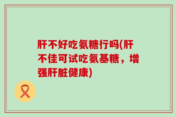 肝不好吃氨糖行吗(肝不佳可试吃氨基糖,增强肝脏健康)-第1张图片-氨糖科普网 肝不好吃氨糖行吗(肝不佳可试吃氨基糖,增强肝脏健康)-第1张图片-氨糖科普网