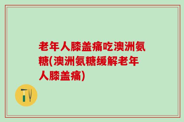 老年人膝盖痛吃澳洲氨糖(澳洲氨糖缓解老年人膝盖痛)-第1张图片-氨糖科普网 老年人膝盖痛吃澳洲氨糖(澳洲氨糖缓解老年人膝盖痛)-第1张图片-氨糖科普网