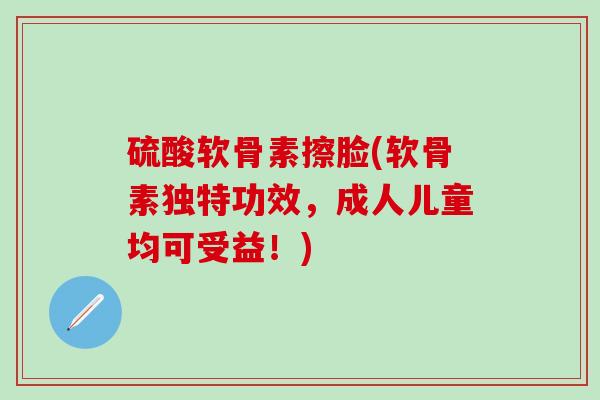 硫酸软骨素擦脸(软骨素独特功效,成人儿童均可受益!)-第1张图片-氨糖科普网 硫酸软骨素擦脸(软骨素独特功效,成人儿童均可受益!)-第1张图片-氨糖科普网