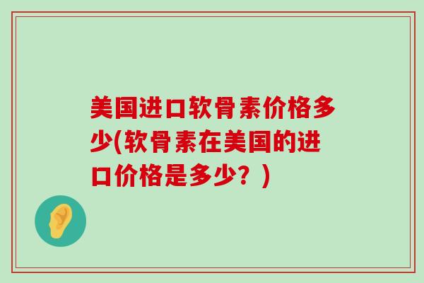 美国进口软骨素价格多少(软骨素在美国的进口价格是多少?)-第1张图片-氨糖科普网 美国进口软骨素价格多少(软骨素在美国的进口价格是多少?)-第1张图片-氨糖科普网