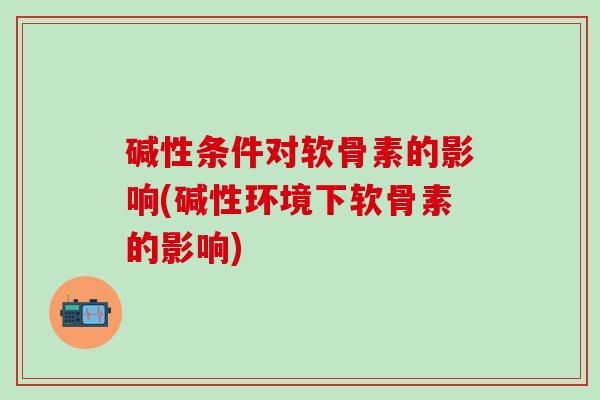 碱性条件对软骨素的影响(碱性环境下软骨素的影响)-第1张图片-氨糖科普网