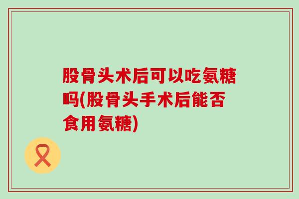 股骨头术后可以吃氨糖吗(股骨头手术后能否食用氨糖)-第1张图片-氨糖科普网 股骨头术后可以吃氨糖吗(股骨头手术后能否食用氨糖)-第1张图片-氨糖科普网