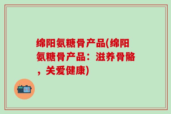 绵阳氨糖骨产品(绵阳氨糖骨产品：滋养骨骼，关爱健康)-第1张图片-氨糖科普网