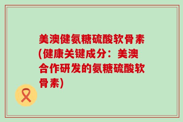 美澳健氨糖硫酸软骨素(健康关键成分:美澳合作研发的氨糖硫酸软骨素)-第1张图片-氨糖科普网 美澳健氨糖硫酸软骨素(健康关键成分:美澳合作研发的氨糖硫酸软骨素)-第1张图片-氨糖科普网