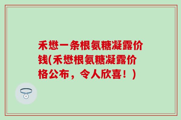 禾懋一条根氨糖凝露价钱(禾懋根氨糖凝露价格公布,令人欣喜!)-第1张图片-氨糖科普网 禾懋一条根氨糖凝露价钱(禾懋根氨糖凝露价格公布,令人欣喜!)-第1张图片-氨糖科普网
