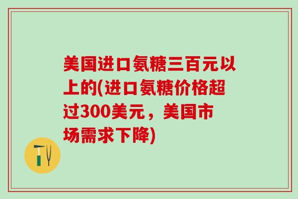 美国进口氨糖三百元以上的(进口氨糖价格超过300美元,美国市场需求下降)-第1张图片-氨糖科普网 美国进口氨糖三百元以上的(进口氨糖价格超过300美元,美国市场需求下降)-第1张图片-氨糖科普网