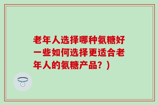 老年人选择哪种氨糖好一些如何选择更适合老年人的氨糖产品?)-第1张图片-氨糖科普网 老年人选择哪种氨糖好一些如何选择更适合老年人的氨糖产品?)-第1张图片-氨糖科普网