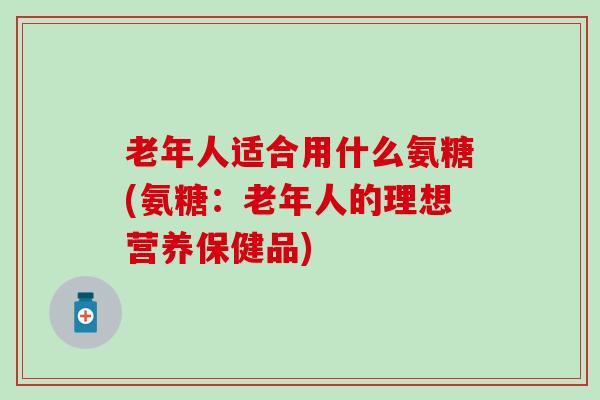 老年人适合用什么氨糖(氨糖：老年人的理想营养保健品)-第1张图片-氨糖科普网