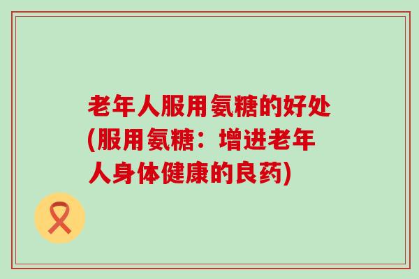 老年人服用氨糖的好处(服用氨糖:增进老年人身体健康的良药)-第1张图片-氨糖科普网 老年人服用氨糖的好处(服用氨糖:增进老年人身体健康的良药)-第1张图片-氨糖科普网
