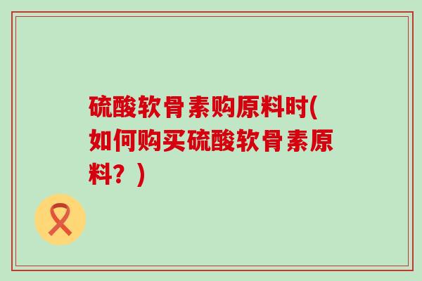 硫酸软骨素购原料时(如何购买硫酸软骨素原料？)-第1张图片-氨糖科普网