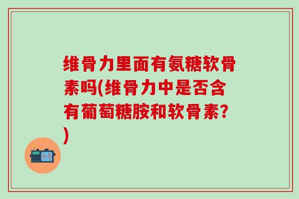 维骨力里面有氨糖软骨素吗(维骨力中是否含有葡萄糖胺和软骨素？)-第1张图片-氨糖科普网