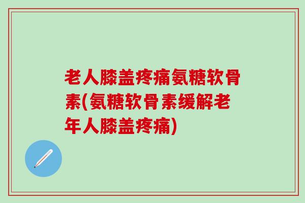 老人膝盖疼痛氨糖软骨素(氨糖软骨素缓解老年人膝盖疼痛)-第1张图片-氨糖科普网
