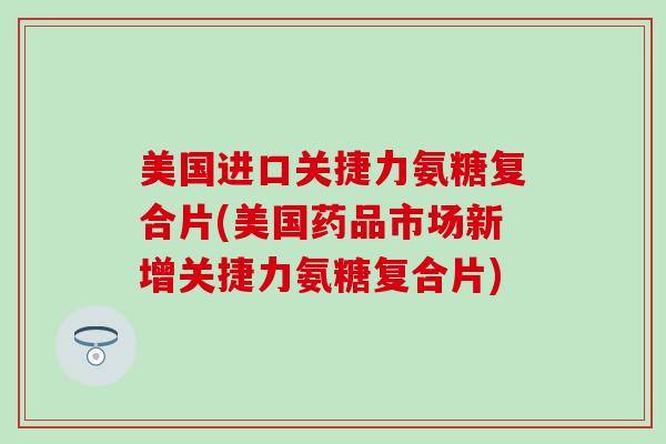 美国进口关捷力氨糖复合片(美国药品市场新增关捷力氨糖复合片)-第1张图片-氨糖科普网