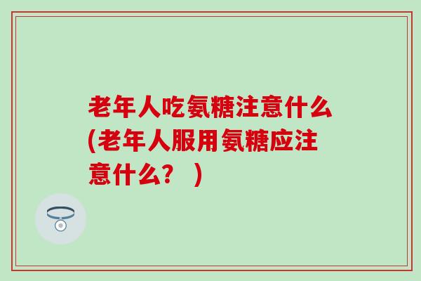 老年人吃氨糖注意什么(老年人服用氨糖应注意什么？ )-第1张图片-氨糖科普网