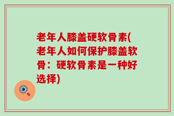老年人膝盖硬软骨素(老年人如何保护膝盖软骨：硬软骨素是一种好选择)-第1张图片-氨糖科普网