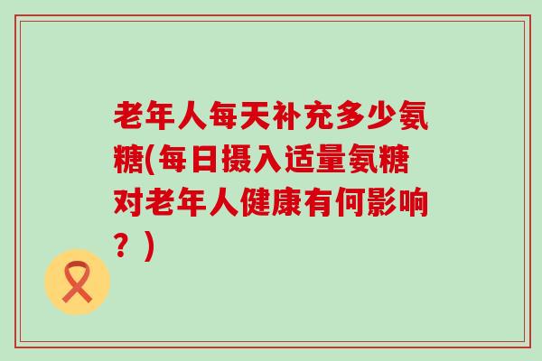 老年人每天补充多少氨糖(每日摄入适量氨糖对老年人健康有何影响?)-第1张图片-氨糖科普网 老年人每天补充多少氨糖(每日摄入适量氨糖对老年人健康有何影响?)-第1张图片-氨糖科普网