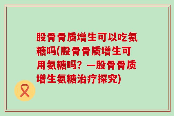 股骨骨质增生可以吃氨糖吗(股骨骨质增生可用氨糖吗？—股骨骨质增生氨糖治疗探究)-第1张图片-氨糖科普网