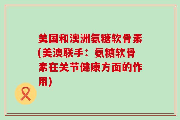 美国和澳洲氨糖软骨素(美澳联手：氨糖软骨素在关节健康方面的作用)-第1张图片-氨糖科普网