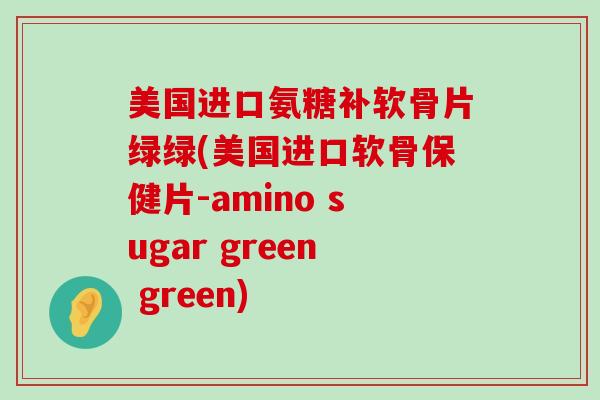 美国进口氨糖补软骨片绿绿(美国进口软骨保健片-amino sugar green green)-第1张图片-氨糖科普网 美国进口氨糖补软骨片绿绿(美国进口软骨保健片-amino sugar green green)-第1张图片-氨糖科普网