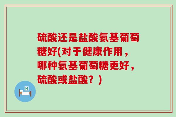 硫酸还是盐酸氨基葡萄糖好(对于健康作用，哪种氨基葡萄糖更好，硫酸或盐酸？)-第1张图片-氨糖科普网