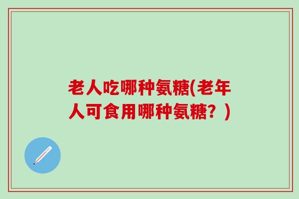 老人吃哪种氨糖(老年人可食用哪种氨糖？)-第1张图片-氨糖科普网