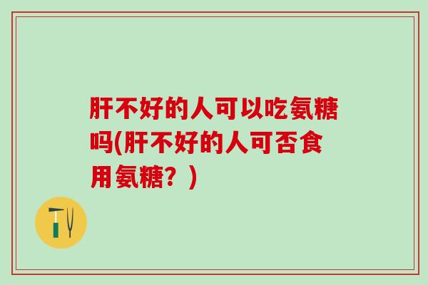 肝不好的人可以吃氨糖吗(肝不好的人可否食用氨糖?)-第1张图片-氨糖科普网 肝不好的人可以吃氨糖吗(肝不好的人可否食用氨糖?)-第1张图片-氨糖科普网