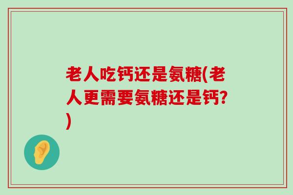 老人吃钙还是氨糖(老人更需要氨糖还是钙？)-第1张图片-氨糖科普网