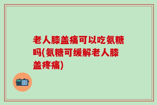 老人膝盖痛可以吃氨糖吗(氨糖可缓解老人膝盖疼痛)-第1张图片-氨糖科普网 老人膝盖痛可以吃氨糖吗(氨糖可缓解老人膝盖疼痛)-第1张图片-氨糖科普网