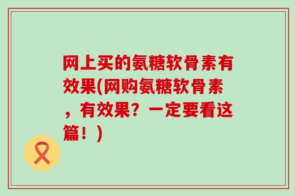 网上买的氨糖软骨素有效果(网购氨糖软骨素,有效果?一定要看这篇!)-第1张图片-氨糖科普网 网上买的氨糖软骨素有效果(网购氨糖软骨素,有效果?一定要看这篇!)-第1张图片-氨糖科普网