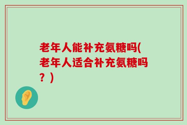 老年人能补充氨糖吗(老年人适合补充氨糖吗?)-第1张图片-氨糖科普网 老年人能补充氨糖吗(老年人适合补充氨糖吗?)-第1张图片-氨糖科普网