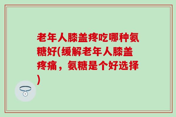 老年人膝盖疼吃哪种氨糖好(缓解老年人膝盖疼痛,氨糖是个好选择)-第1张图片-氨糖科普网 老年人膝盖疼吃哪种氨糖好(缓解老年人膝盖疼痛,氨糖是个好选择)-第1张图片-氨糖科普网