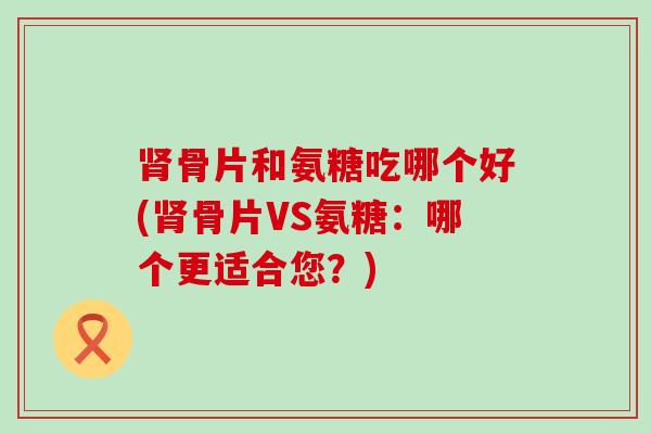 肾骨片和氨糖吃哪个好(肾骨片VS氨糖:哪个更适合您?)-第1张图片-氨糖科普网 肾骨片和氨糖吃哪个好(肾骨片VS氨糖:哪个更适合您?)-第1张图片-氨糖科普网