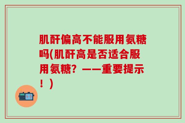 肌酐偏高不能服用氨糖吗(肌酐高是否适合服用氨糖?——重要提示!)-第1张图片-氨糖科普网 肌酐偏高不能服用氨糖吗(肌酐高是否适合服用氨糖?——重要提示!)-第1张图片-氨糖科普网