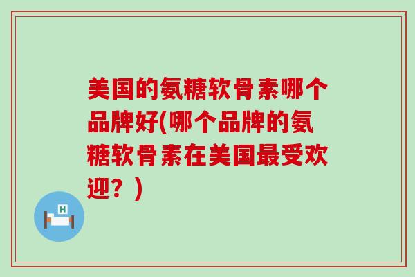美国的氨糖软骨素哪个品牌好(哪个品牌的氨糖软骨素在美国最受欢迎?)-第1张图片-氨糖科普网 美国的氨糖软骨素哪个品牌好(哪个品牌的氨糖软骨素在美国最受欢迎?)-第1张图片-氨糖科普网