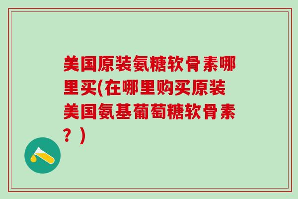 美国原装氨糖软骨素哪里买(在哪里购买原装美国氨基葡萄糖软骨素？)-第1张图片-氨糖科普网