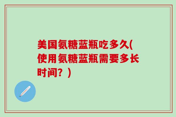 美国氨糖蓝瓶吃多久(使用氨糖蓝瓶需要多长时间?)-第1张图片-氨糖科普网 美国氨糖蓝瓶吃多久(使用氨糖蓝瓶需要多长时间?)-第1张图片-氨糖科普网
