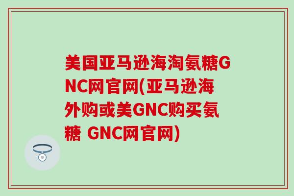 美国亚马逊海淘氨糖GNC网官网(亚马逊海外购或美GNC购买氨糖 GNC网官网)-第1张图片-氨糖科普网