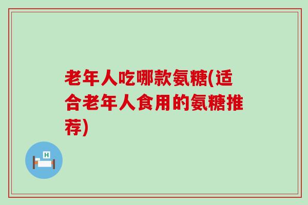 老年人吃哪款氨糖(适合老年人食用的氨糖推荐)-第1张图片-氨糖科普网 老年人吃哪款氨糖(适合老年人食用的氨糖推荐)-第1张图片-氨糖科普网