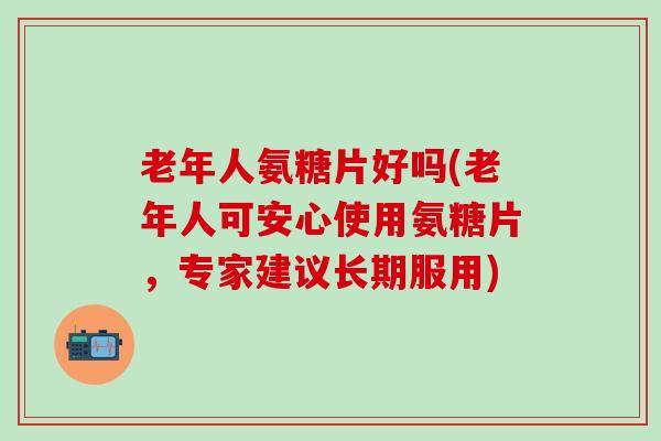 老年人氨糖片好吗(老年人可安心使用氨糖片，专家建议长期服用)-第1张图片-氨糖科普网