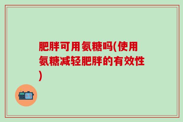 肥胖可用氨糖吗(使用氨糖减轻肥胖的有效性)-第1张图片-氨糖科普网 肥胖可用氨糖吗(使用氨糖减轻肥胖的有效性)-第1张图片-氨糖科普网