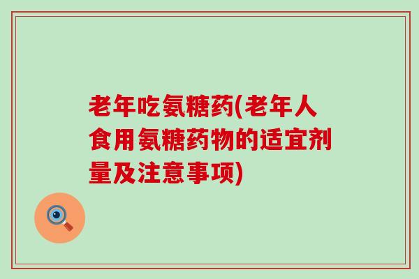 老年吃氨糖药(老年人食用氨糖药物的适宜剂量及注意事项)-第1张图片-氨糖科普网