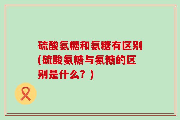 硫酸氨糖和氨糖有区别(硫酸氨糖与氨糖的区别是什么?)-第1张图片-氨糖科普网 硫酸氨糖和氨糖有区别(硫酸氨糖与氨糖的区别是什么?)-第1张图片-氨糖科普网