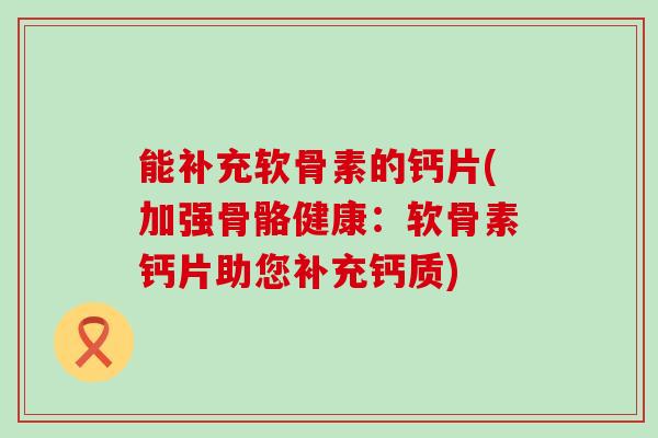 能补充软骨素的钙片(加强骨骼健康:软骨素钙片助您补充钙质)-第1张图片-氨糖科普网 能补充软骨素的钙片(加强骨骼健康:软骨素钙片助您补充钙质)-第1张图片-氨糖科普网