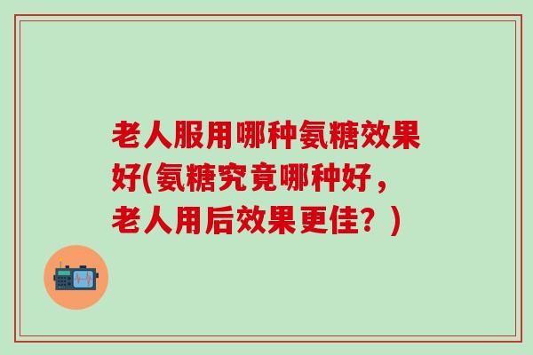 老人服用哪种氨糖效果好(氨糖究竟哪种好,老人用后效果更佳?)-第1张图片-氨糖科普网 老人服用哪种氨糖效果好(氨糖究竟哪种好,老人用后效果更佳?)-第1张图片-氨糖科普网