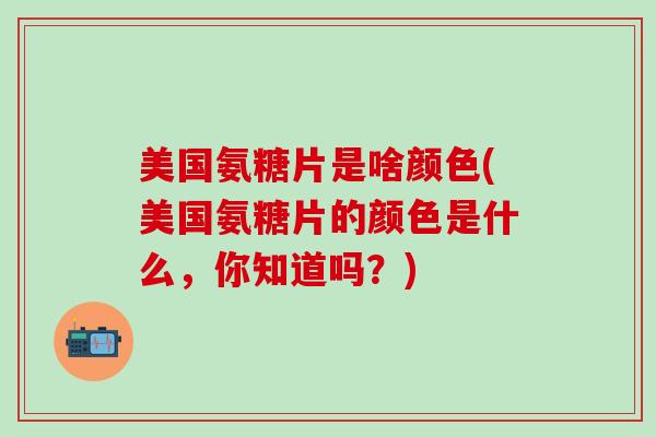 美国氨糖片是啥颜色(美国氨糖片的颜色是什么,你知道吗?)-第1张图片-氨糖科普网 美国氨糖片是啥颜色(美国氨糖片的颜色是什么,你知道吗?)-第1张图片-氨糖科普网